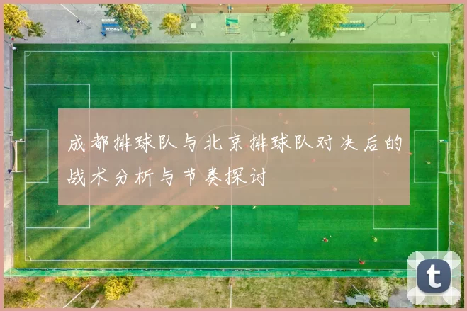 成都排球队与北京排球队对决后的战术分析与节奏探讨