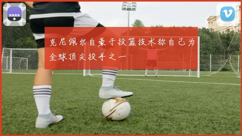 克尼佩尔自豪于投篮技术称自己为全球顶尖投手之一