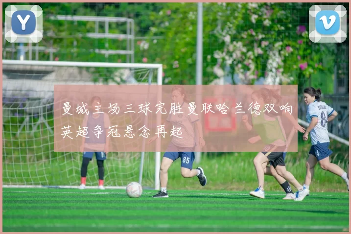 曼城主场三球完胜曼联哈兰德双响英超争冠悬念再起