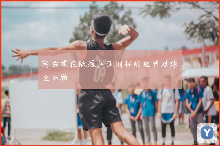 阿兹蒙在欧冠和亚洲杯的经典进球全回顾