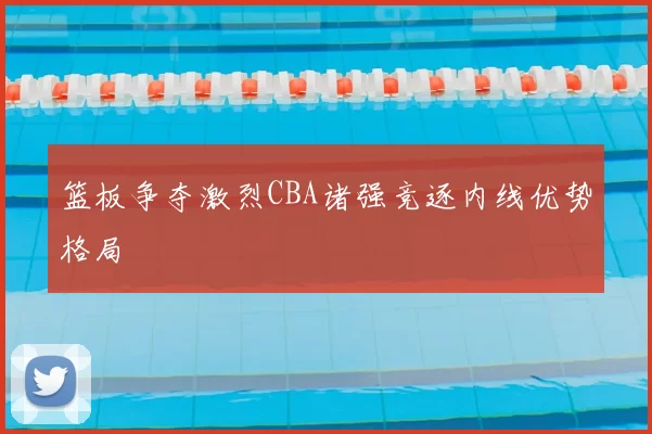 篮板争夺激烈CBA诸强竞逐内线优势格局