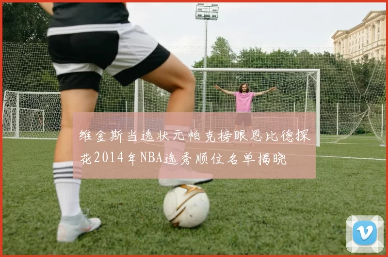 维金斯当选状元帕克榜眼恩比德探花2014年NBA选秀顺位名单揭晓