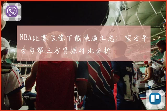 NBA比赛录像下载渠道汇总：官方平台与第三方资源对比分析