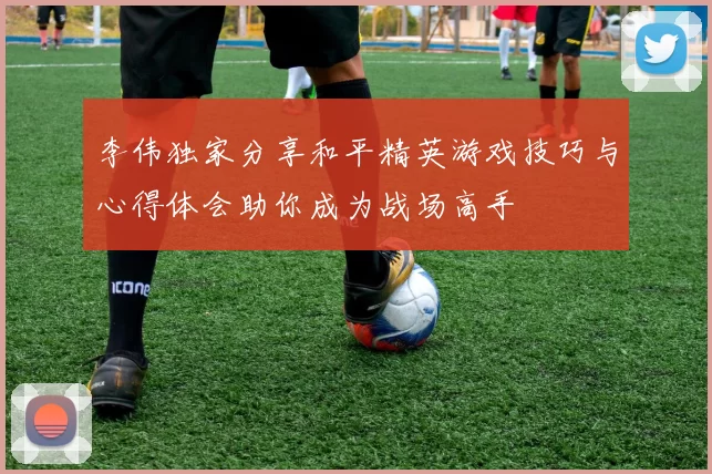 李伟独家分享和平精英游戏技巧与心得体会助你成为战场高手