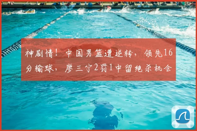 神剧情!中国男篮遭逆转,领先16分输球,廖三宁2罚1中留绝杀机会