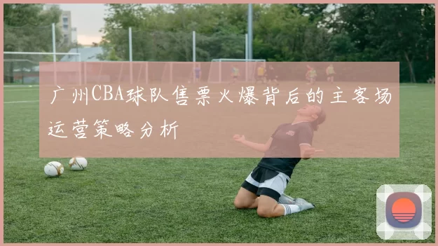 广州CBA球队售票火爆背后的主客场运营策略分析