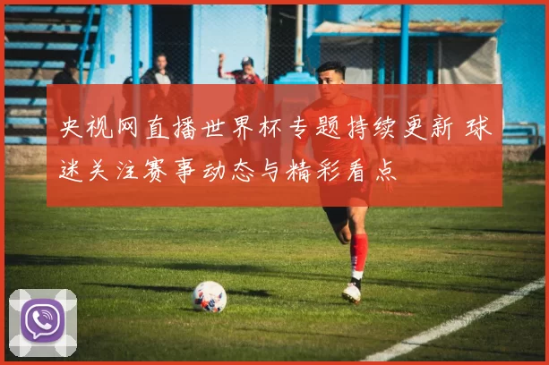央视网直播世界杯专题持续更新 球迷关注赛事动态与精彩看点