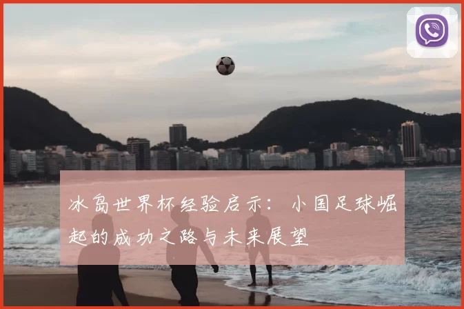 冰岛世界杯经验启示:小国足球崛起的成功之路与未来展望