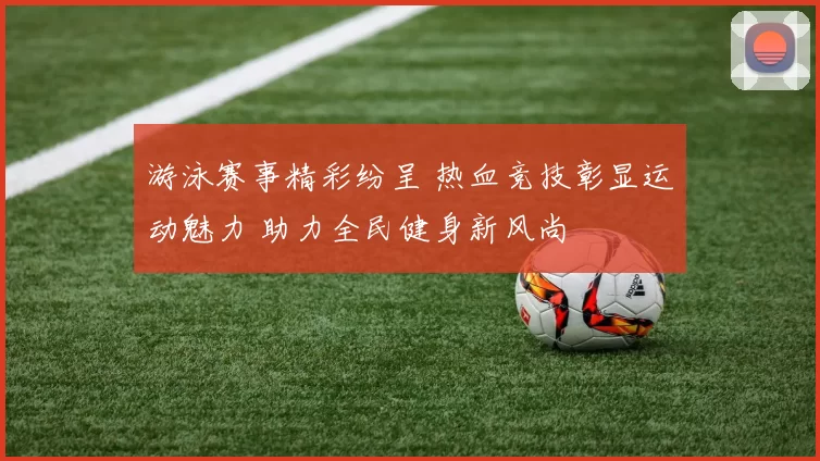 游泳赛事精彩纷呈 热血竞技彰显运动魅力 助力全民健身新风尚