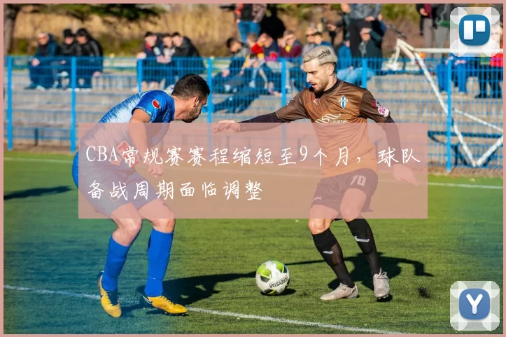 CBA常规赛赛程缩短至9个月，球队备战周期面临调整