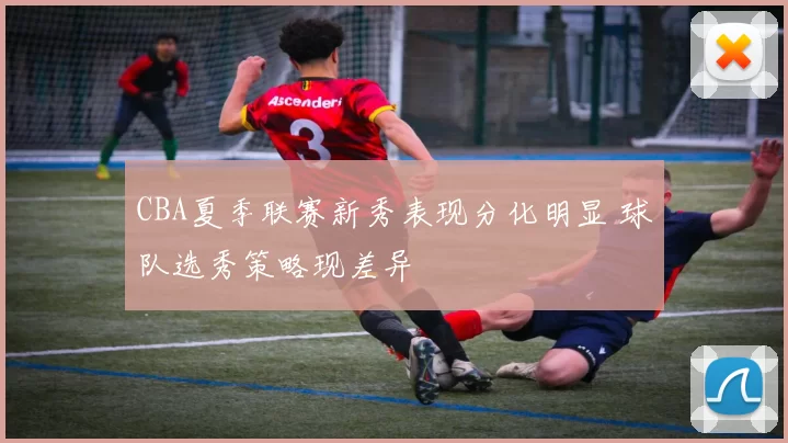 CBA夏季联赛新秀表现分化明显 球队选秀策略现差异