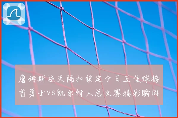 詹姆斯逆天隔扣锁定今日五佳球榜首勇士vs凯尔特人总决赛精彩瞬间回顾