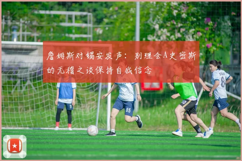 詹姆斯对锡安发声：别理会A史密斯的无稽之谈保持自我信念