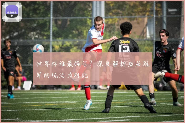 世界杯谁最强了？深度解析历届冠军的统治力对比