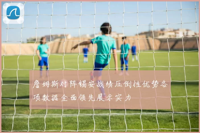 詹姆斯对阵锡安战绩压倒性优势各项数据全面领先展示实力