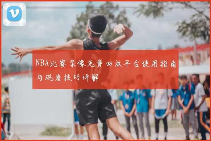 NBA比赛录像免费回放平台使用指南与观看技巧详解