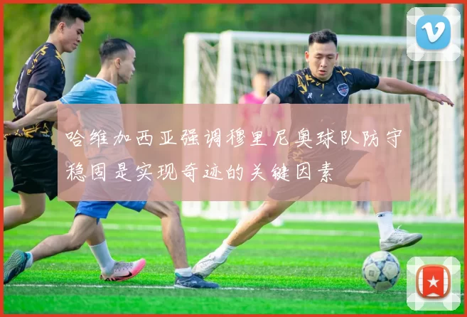 哈维加西亚强调穆里尼奥球队防守稳固是实现奇迹的关键因素