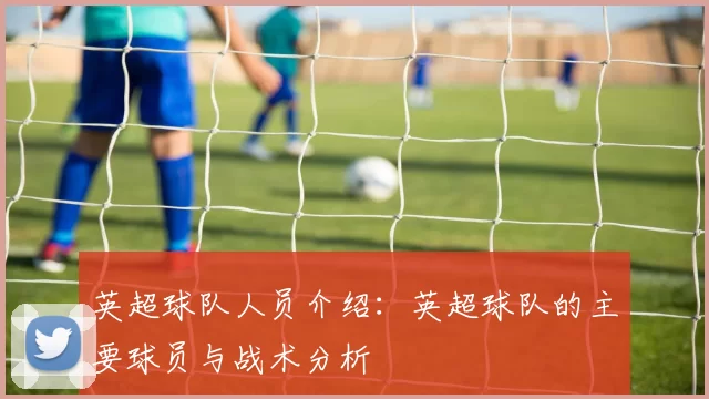 英超球队人员介绍:英超球队的主要球员与战术分析