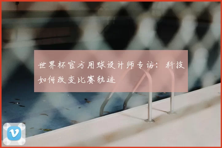 世界杯官方用球设计师专访:科技如何改变比赛轨迹