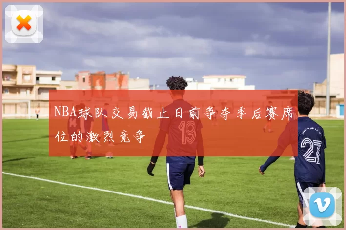 NBA球队交易截止日前争夺季后赛席位的激烈竞争