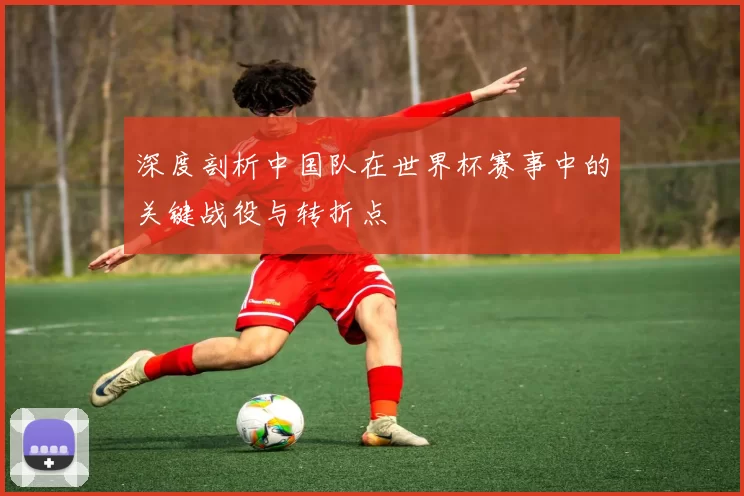 深度剖析中国队在世界杯赛事中的关键战役与转折点