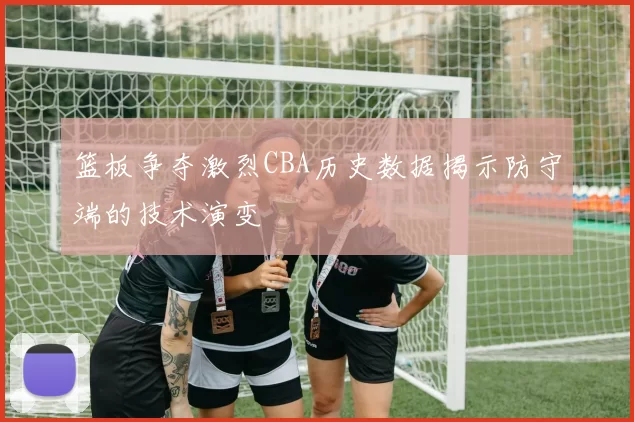 篮板争夺激烈CBA历史数据揭示防守端的技术演变