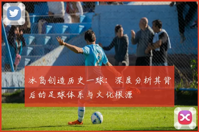 冰岛创造历史一球:深度分析其背后的足球体系与文化根源
