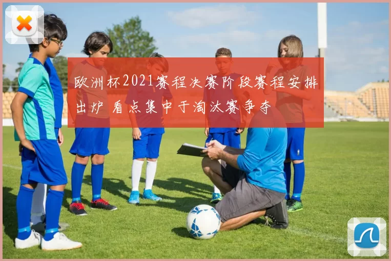 欧洲杯2021赛程决赛阶段赛程安排出炉 看点集中于淘汰赛争夺
