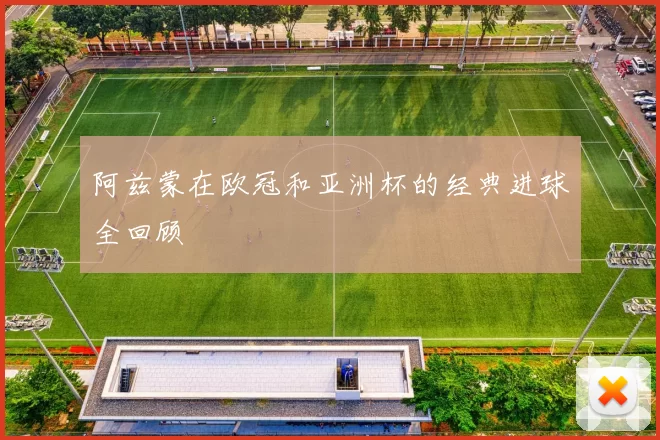 阿兹蒙在欧冠和亚洲杯的经典进球全回顾