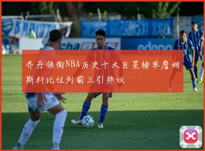 乔丹领衔NBA历史十大巨星榜单詹姆斯科比位列前三引热议