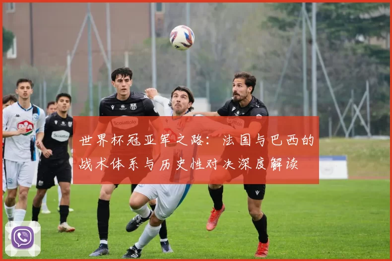 世界杯冠亚军之路:法国与巴西的战术体系与历史性对决深度解读