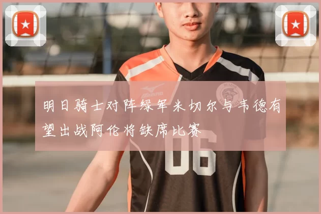 明日骑士对阵绿军米切尔与韦德有望出战阿伦将缺席比赛