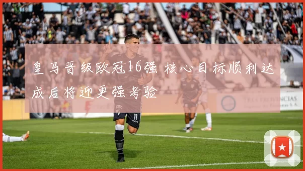 皇马晋级欧冠16强 核心目标顺利达成后将迎更强考验