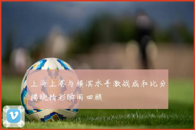 上海上港与横滨水手激战成和比分揭晓精彩瞬间回顾