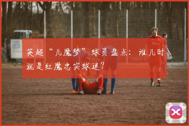 英超“儿魔梦”球员盘点：谁儿时就是红魔忠实球迷？