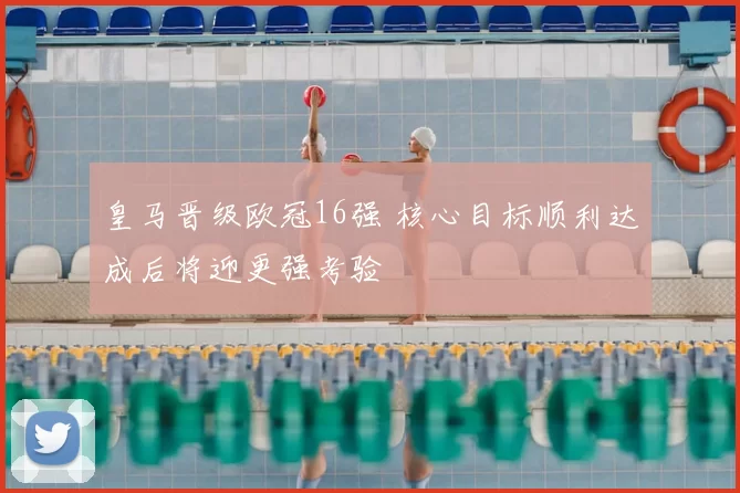 皇马晋级欧冠16强 核心目标顺利达成后将迎更强考验