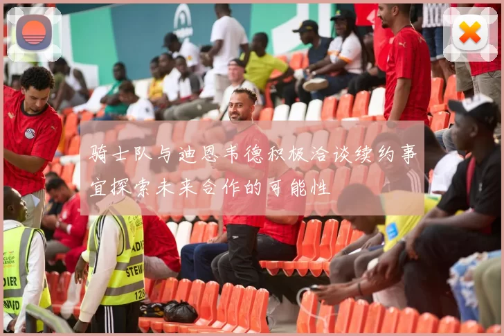 骑士队与迪恩韦德积极洽谈续约事宜探索未来合作的可能性