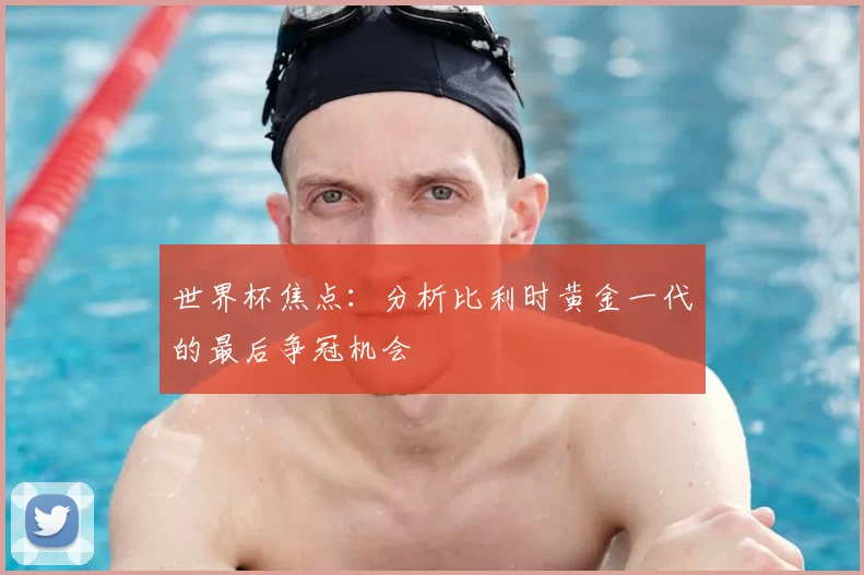世界杯焦点:分析比利时黄金一代的最后争冠机会