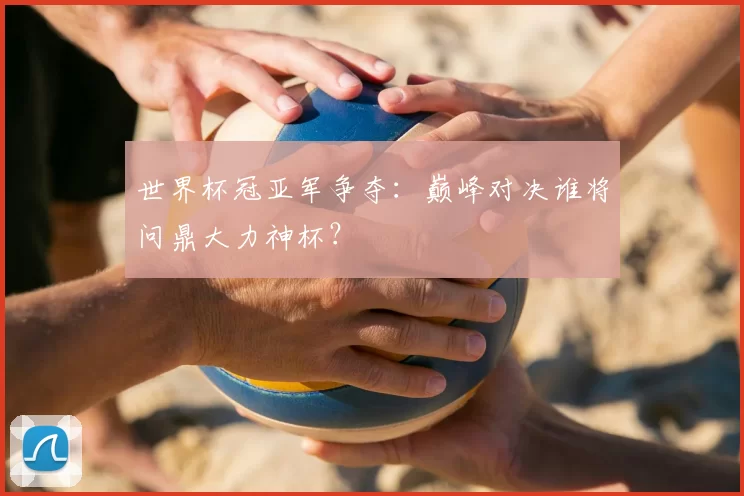 世界杯冠亚军争夺:巅峰对决谁将问鼎大力神杯?