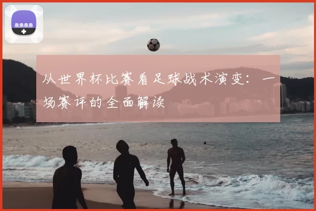 从世界杯比赛看足球战术演变:一场赛评的全面解读