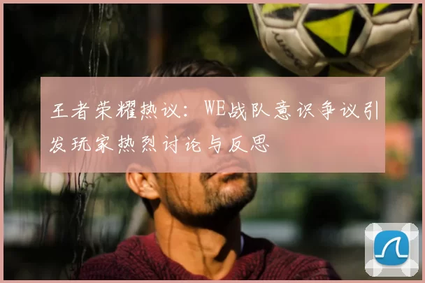 王者荣耀热议：WE战队意识争议引发玩家热烈讨论与反思