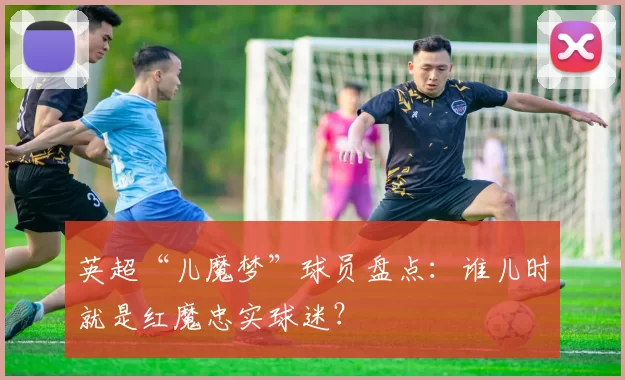英超“儿魔梦”球员盘点：谁儿时就是红魔忠实球迷？