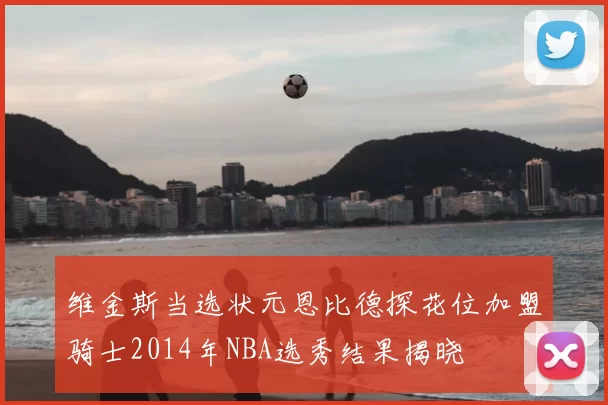 维金斯当选状元恩比德探花位加盟骑士2014年NBA选秀结果揭晓