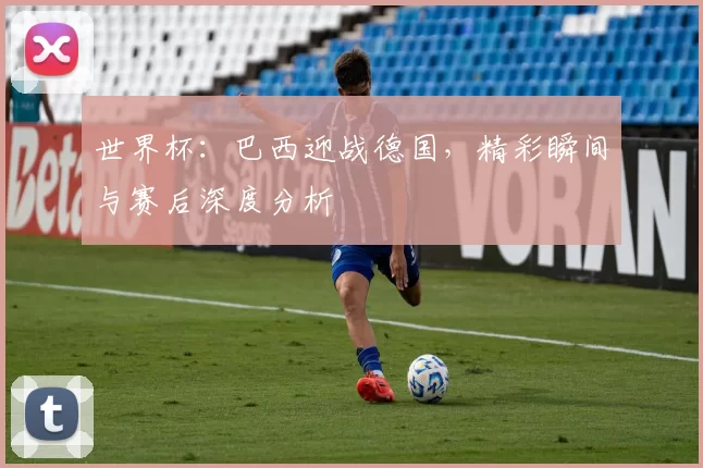 世界杯:巴西迎战德国,精彩瞬间与赛后深度分析