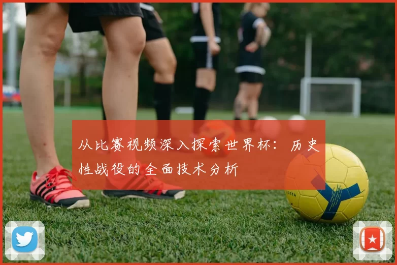 从比赛视频深入探索世界杯:历史性战役的全面技术分析