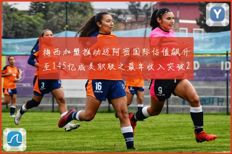 梅西加盟推动迈阿密国际估值飙升至145亿成美职联之最年收入突破2亿美元