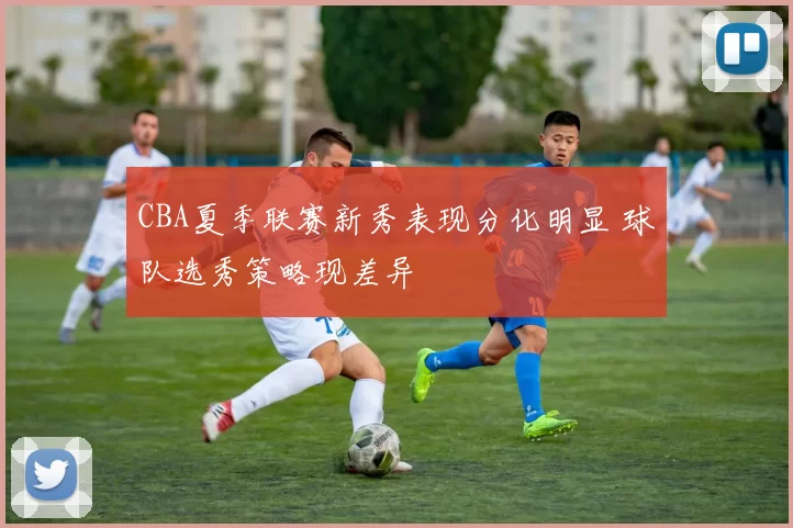 CBA夏季联赛新秀表现分化明显 球队选秀策略现差异