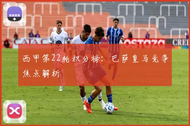 西甲第22轮积分榜：巴萨皇马竞争焦点解析