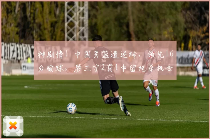 神剧情!中国男篮遭逆转,领先16分输球,廖三宁2罚1中留绝杀机会