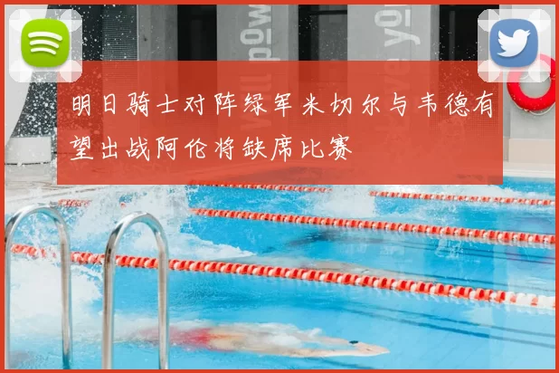 明日骑士对阵绿军米切尔与韦德有望出战阿伦将缺席比赛